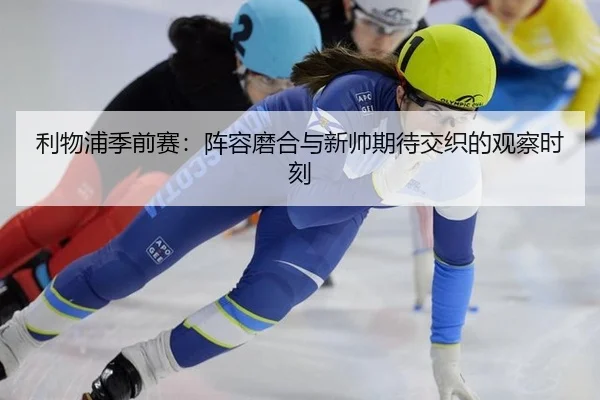 利物浦季前赛：阵容磨合与新帅期待交织的观察时刻